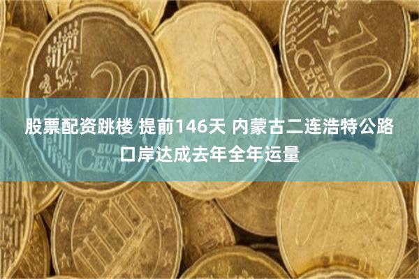 股票配资跳楼 提前146天 内蒙古二连浩特公路口岸达成去年全年运量