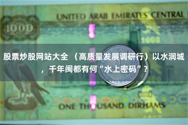 股票炒股网站大全 （高质量发展调研行）以水润城，千年闽都有何“水上密码”？