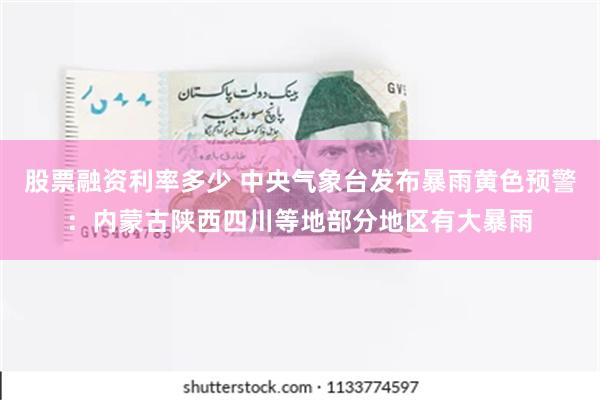 股票融资利率多少 中央气象台发布暴雨黄色预警：内蒙古陕西四川等地部分地区有大暴雨