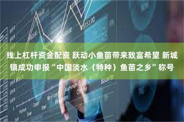 线上杠杆资金配资 跃动小鱼苗带来致富希望 新城镇成功申报“中国淡水（特种）鱼苗之乡”称号