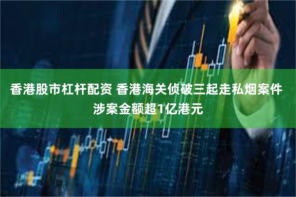 香港股市杠杆配资 香港海关侦破三起走私烟案件 涉案金额超1亿港元