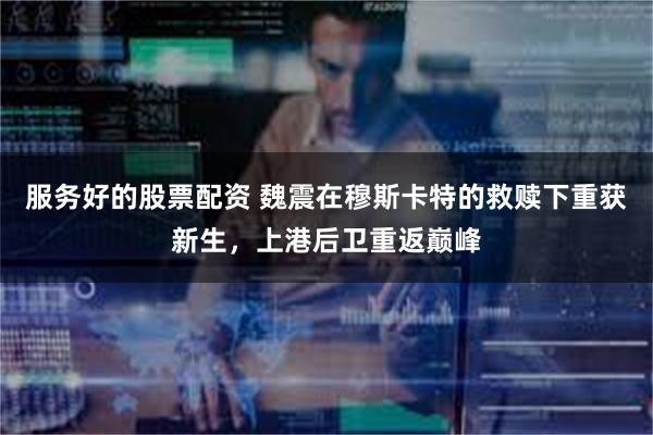 服务好的股票配资 魏震在穆斯卡特的救赎下重获新生，上港后卫重返巅峰