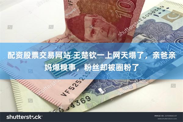 配资股票交易网站 王楚钦一上网天塌了，亲爸亲妈爆糗事，粉丝却被圈粉了