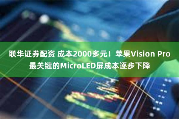 联华证券配资 成本2000多元！苹果Vision Pro最关键的MicroLED屏成本逐步下降