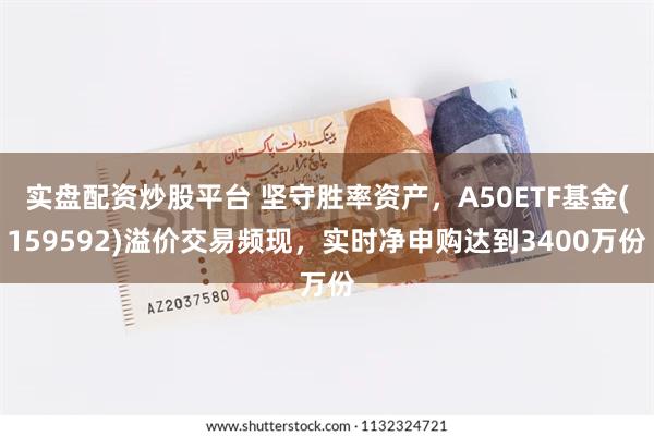 实盘配资炒股平台 坚守胜率资产，A50ETF基金(159592)溢价交易频现，实时净申购达到3400万份