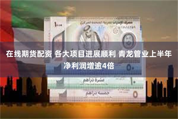 在线期货配资 各大项目进展顺利 青龙管业上半年净利润增逾4倍