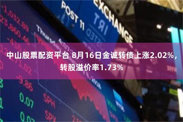 中山股票配资平台 8月16日金诚转债上涨2.02%，转股溢价率1.73%