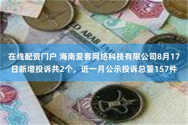 在线配资门户 海南爱客网络科技有限公司8月17日新增投诉共2个，近一月公示投诉总量157件