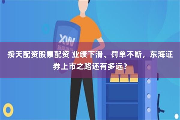按天配资股票配资 业绩下滑、罚单不断，东海证券上市之路还有多远？