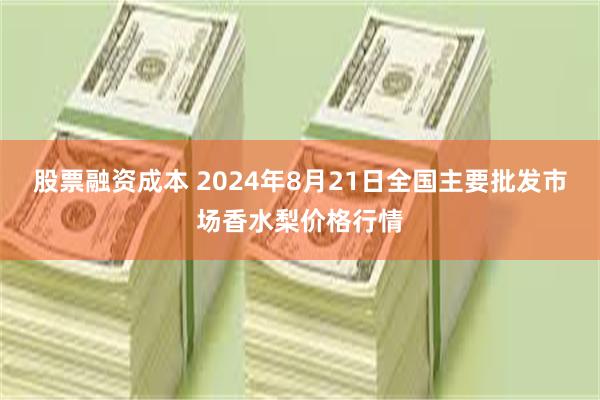 股票融资成本 2024年8月21日全国主要批发市场香水梨价格行情