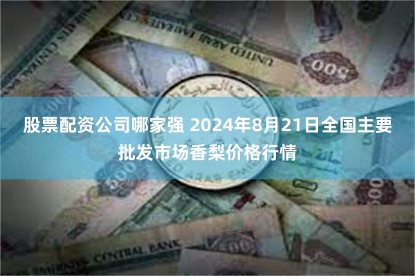 股票配资公司哪家强 2024年8月21日全国主要批发市场香梨价格行情