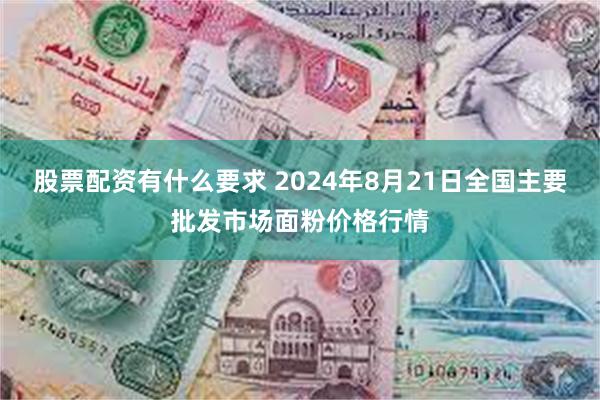 股票配资有什么要求 2024年8月21日全国主要批发市场面粉价格行情