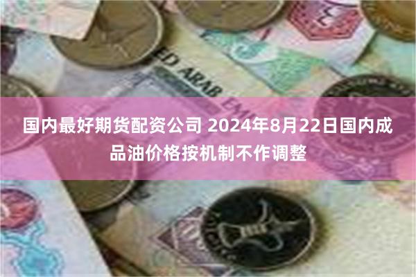 国内最好期货配资公司 2024年8月22日国内成品油价格按机制不作调整