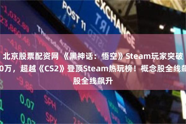 北京股票配资网 《黑神话：悟空》Steam玩家突破120万，超越《CS2》登顶Steam热玩榜！概念股全线飙升