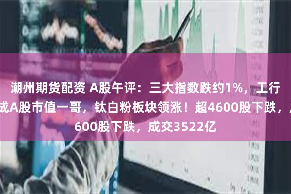 潮州期货配资 A股午评：三大指数跌约1%，工行超中国移动成A股市值一哥，钛白粉板块领涨！超4600股下跌，成交3522亿