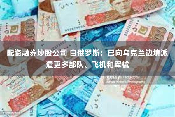 配资融券炒股公司 白俄罗斯：已向乌克兰边境派遣更多部队、飞机和军械