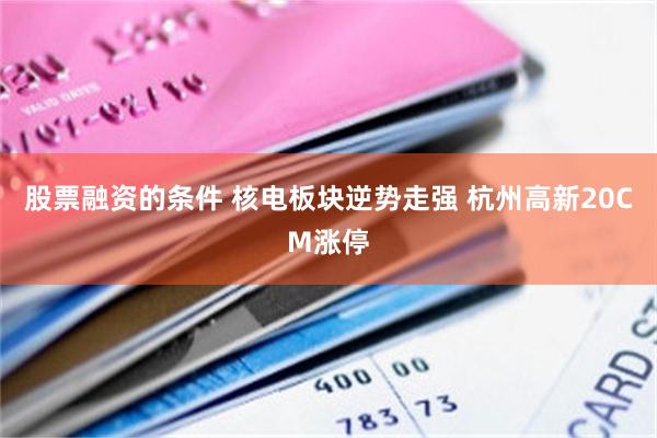 股票融资的条件 核电板块逆势走强 杭州高新20CM涨停