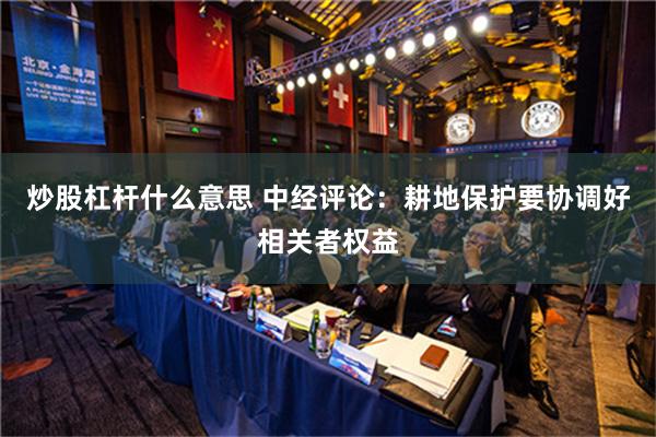 炒股杠杆什么意思 中经评论：耕地保护要协调好相关者权益