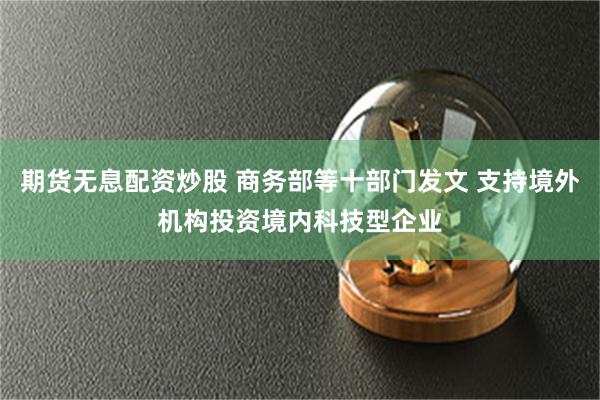 期货无息配资炒股 商务部等十部门发文 支持境外机构投资境内科技型企业
