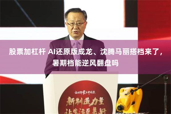股票加杠杆 AI还原版成龙、沈腾马丽搭档来了，暑期档能逆风翻盘吗
