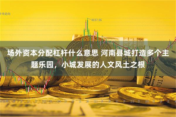 场外资本分配杠杆什么意思 河南县城打造多个主题乐园，小城发展的人文风土之根