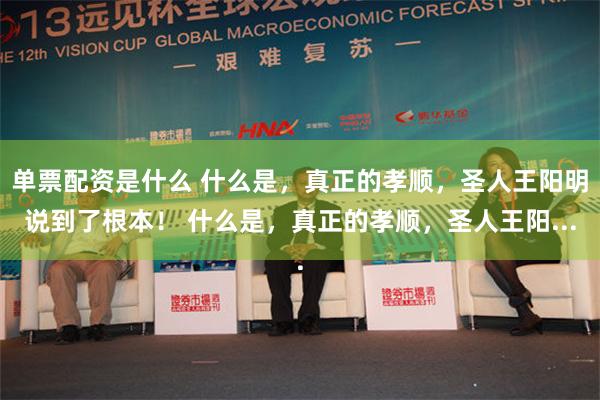 单票配资是什么 什么是，真正的孝顺，圣人王阳明说到了根本！ 什么是，真正的孝顺，圣人王阳...