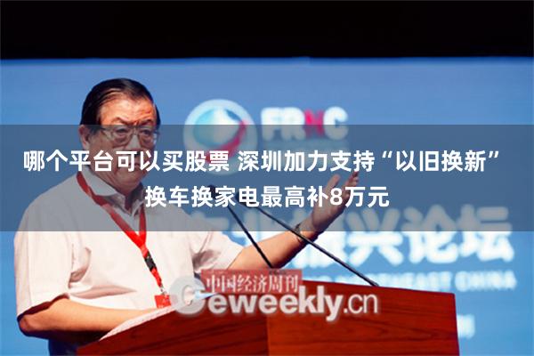 哪个平台可以买股票 深圳加力支持“以旧换新” 换车换家电最高补8万元