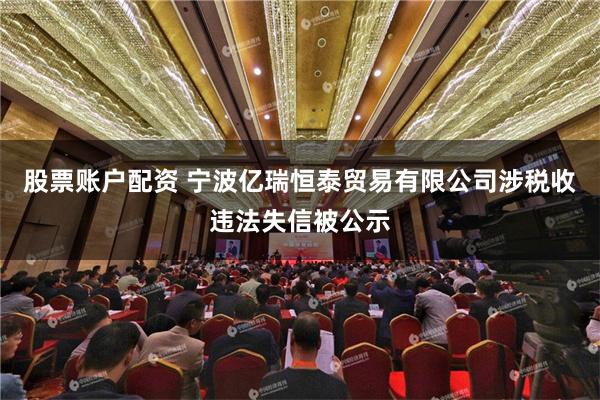 股票账户配资 宁波亿瑞恒泰贸易有限公司涉税收违法失信被公示