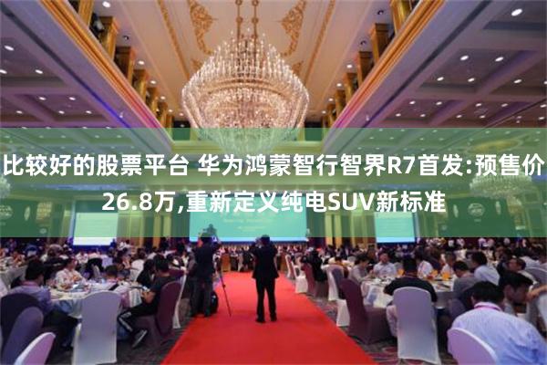 比较好的股票平台 华为鸿蒙智行智界R7首发:预售价26.8万,重新定义纯电SUV新标准