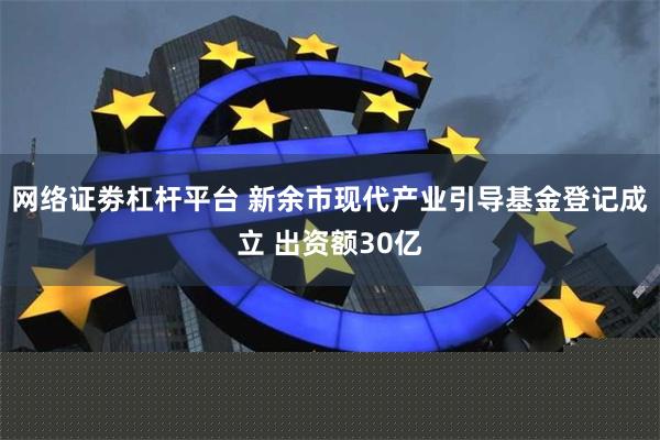 网络证劵杠杆平台 新余市现代产业引导基金登记成立 出资额30亿