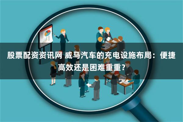 股票配资资讯网 威马汽车的充电设施布局：便捷高效还是困难重重？