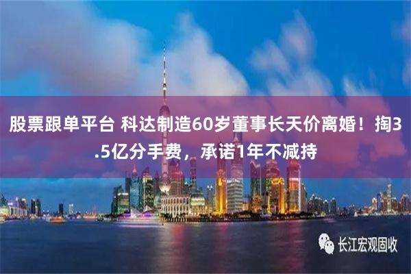 股票跟单平台 科达制造60岁董事长天价离婚！掏3.5亿分手费，承诺1年不减持