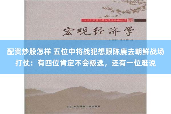 配资炒股怎样 五位中将战犯想跟陈赓去朝鲜战场打仗：有四位肯定不会叛逃，还有一位难说