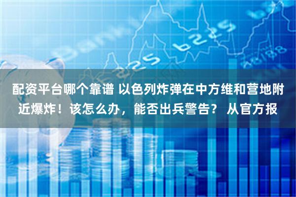 配资平台哪个靠谱 以色列炸弹在中方维和营地附近爆炸！该怎么办，能否出兵警告？ 从官方报