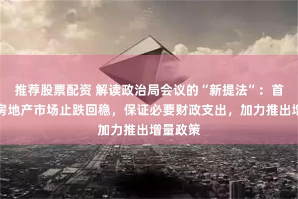 推荐股票配资 解读政治局会议的“新提法”：首提促进房地产市场止跌回稳，保证必要财政支出，加力推出增量政策