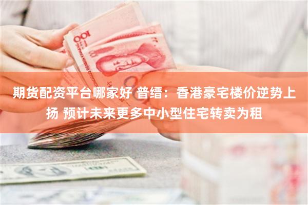期货配资平台哪家好 普缙：香港豪宅楼价逆势上扬 预计未来更多中小型住宅转卖为租