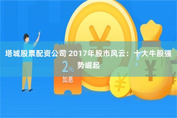塔城股票配资公司 2017年股市风云：十大牛股强势崛起
