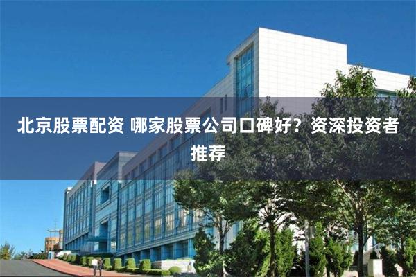 北京股票配资 哪家股票公司口碑好？资深投资者推荐