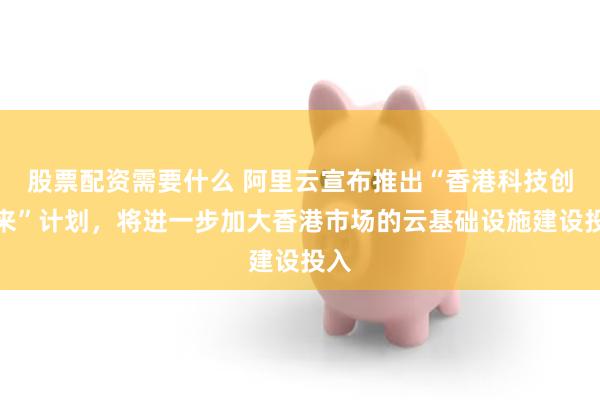 股票配资需要什么 阿里云宣布推出“香港科技创未来”计划，将进一步加大香港市场的云基础设施建设投入
