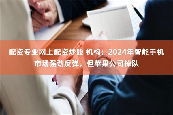 配资专业网上配资炒股 机构：2024年智能手机市场强劲反弹，但苹果公司掉队