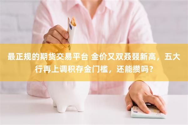 最正规的期货交易平台 金价又双叒叕新高，五大行再上调积存金门槛，还能攒吗？