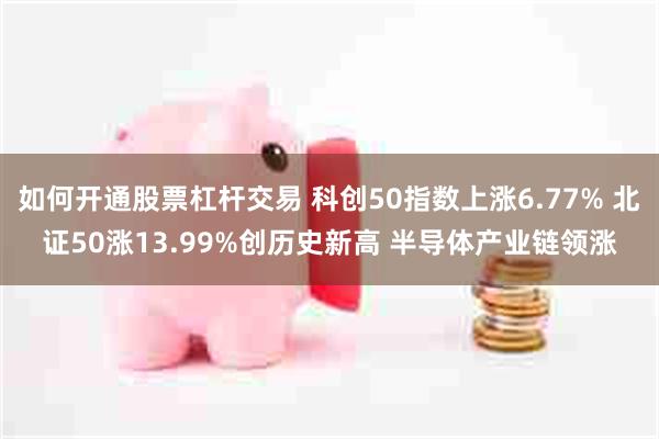 如何开通股票杠杆交易 科创50指数上涨6.77% 北证50涨13.99%创历史新高 半导体产业链领涨