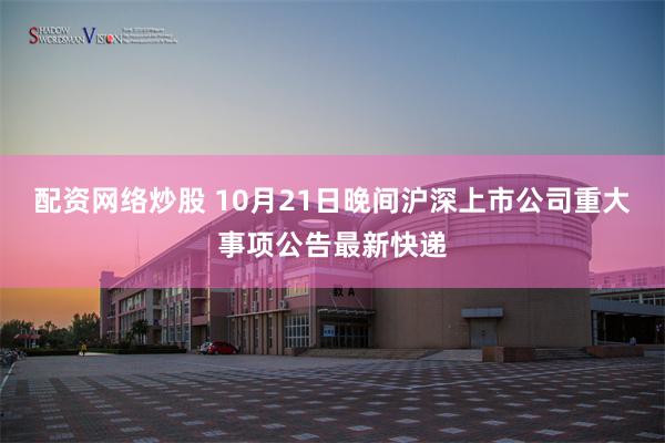 配资网络炒股 10月21日晚间沪深上市公司重大事项公告最新快递