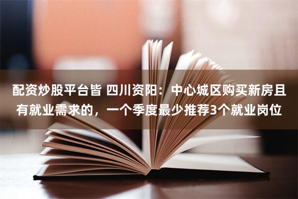 配资炒股平台皆 四川资阳：中心城区购买新房且有就业需求的，一个季度最少推荐3个就业岗位