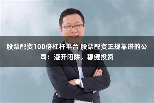 股票配资100倍杠杆平台 股票配资正规靠谱的公司：避开陷阱，稳健投资