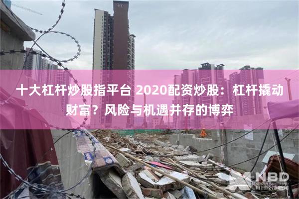 十大杠杆炒股指平台 2020配资炒股：杠杆撬动财富？风险与机遇并存的博弈