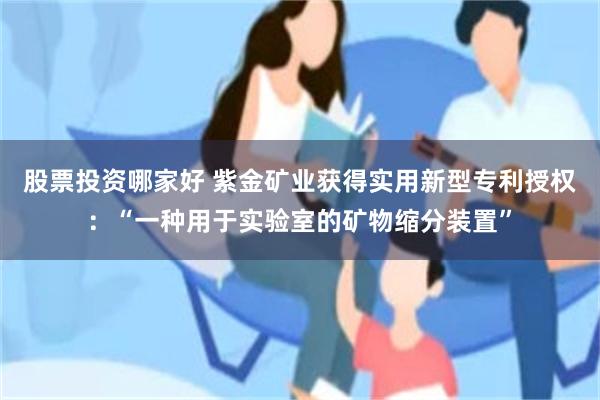 股票投资哪家好 紫金矿业获得实用新型专利授权：“一种用于实验室的矿物缩分装置”