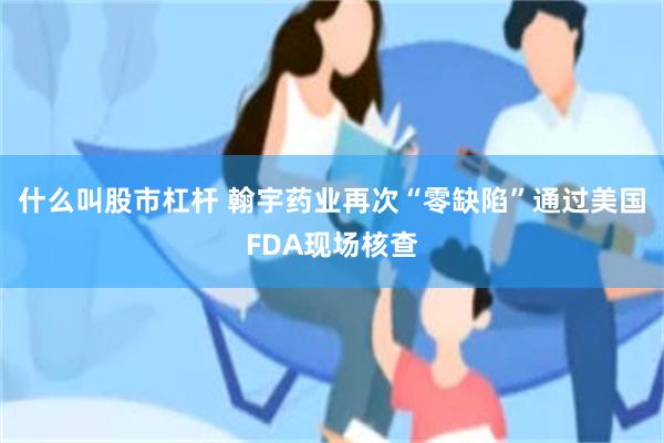 什么叫股市杠杆 翰宇药业再次“零缺陷”通过美国FDA现场核查