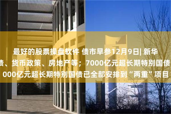 最好的股票操盘软件 债市早参12月9日| 新华社再发三连评，事关化债、货币政策、房地产等；7000亿元超长期特别国债已全部安排到“两重”项目
