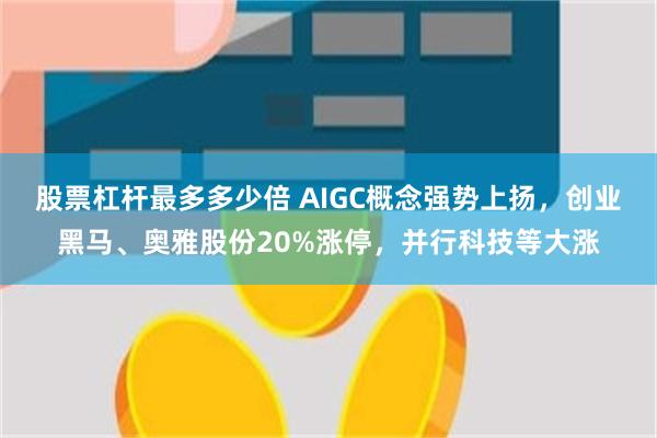 股票杠杆最多多少倍 AIGC概念强势上扬，创业黑马、奥雅股份20%涨停，并行科技等大涨